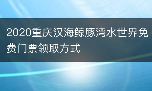 2020重庆汉海鲸豚湾水世界免费门票领取方式