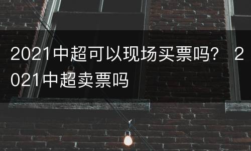 2021中超可以现场买票吗？ 2021中超卖票吗