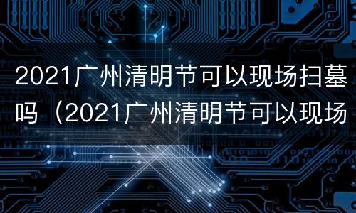2021广州清明节可以现场扫墓吗（2021广州清明节可以现场扫墓吗请问）