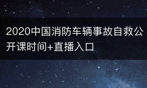 2020中国消防车辆事故自救公开课时间+直播入口