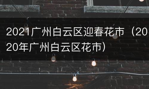 2021广州白云区迎春花市（2020年广州白云区花市）