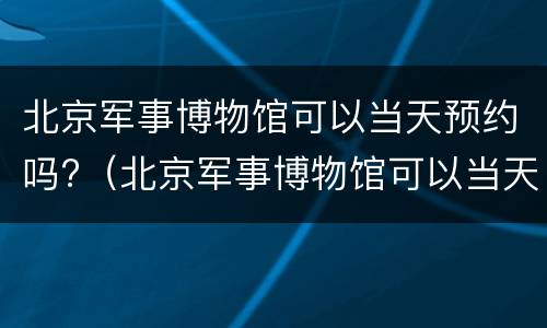 北京军事博物馆可以当天预约吗?（北京军事博物馆可以当天预约吗门票）