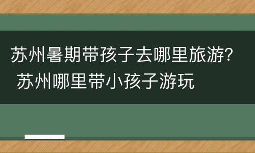 苏州暑期带孩子去哪里旅游？ 苏州哪里带小孩子游玩