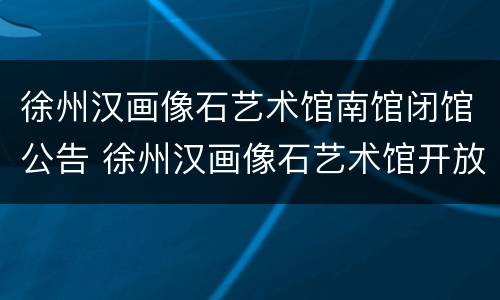 徐州汉画像石艺术馆南馆闭馆公告 徐州汉画像石艺术馆开放时间