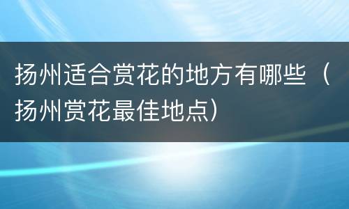扬州适合赏花的地方有哪些（扬州赏花最佳地点）