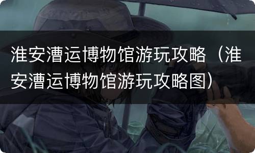 淮安漕运博物馆游玩攻略（淮安漕运博物馆游玩攻略图）