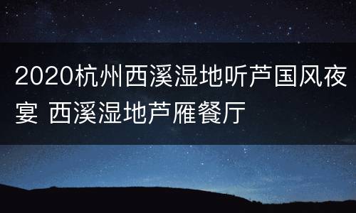 2020杭州西溪湿地听芦国风夜宴 西溪湿地芦雁餐厅