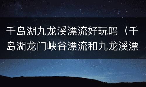 千岛湖九龙溪漂流好玩吗（千岛湖龙门峡谷漂流和九龙溪漂流）