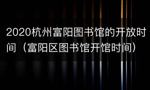 2020杭州富阳图书馆的开放时间（富阳区图书馆开馆时间）