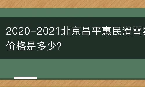 2020-2021北京昌平惠民滑雪票价格是多少？