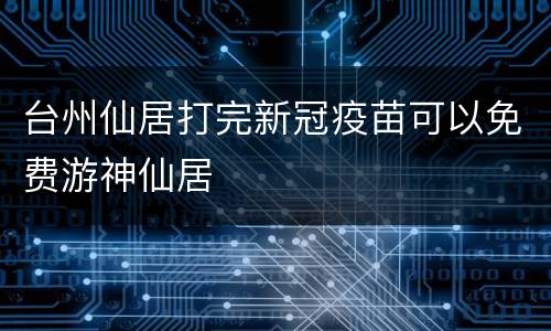 台州仙居打完新冠疫苗可以免费游神仙居