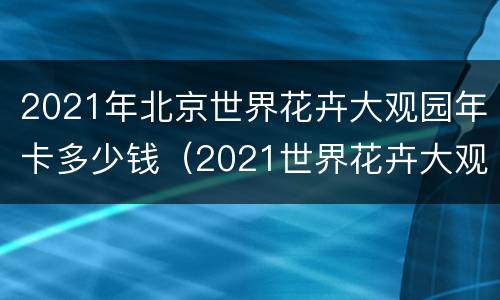 2021年北京世界花卉大观园年卡多少钱（2021世界花卉大观园春节营业吗）