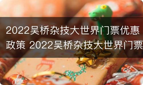 2022吴桥杂技大世界门票优惠政策 2022吴桥杂技大世界门票优惠政策如何
