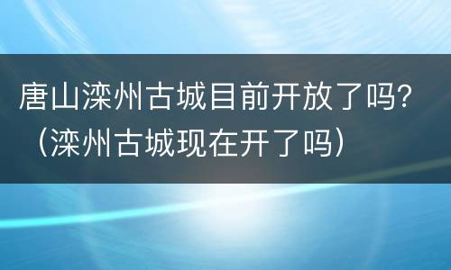 唐山滦州古城目前开放了吗？（滦州古城现在开了吗）