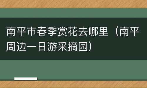 南平市春季赏花去哪里（南平周边一日游采摘园）