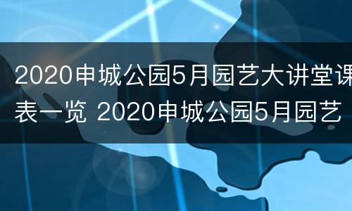 2020申城公园5月园艺大讲堂课表一览 2020申城公园5月园艺大讲堂课表一览