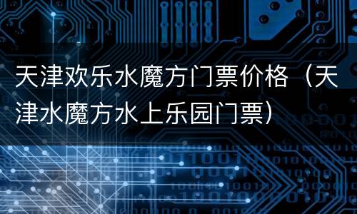 天津欢乐水魔方门票价格（天津水魔方水上乐园门票）