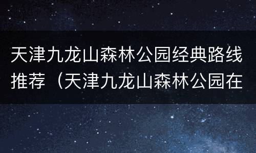 天津九龙山森林公园经典路线推荐（天津九龙山森林公园在哪里）