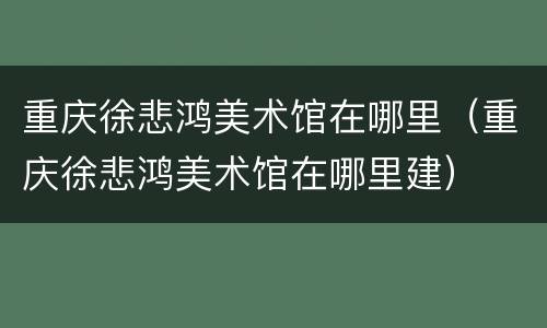 重庆徐悲鸿美术馆在哪里（重庆徐悲鸿美术馆在哪里建）