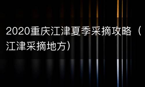 2020重庆江津夏季采摘攻略（江津采摘地方）