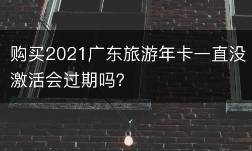 购买2021广东旅游年卡一直没激活会过期吗？