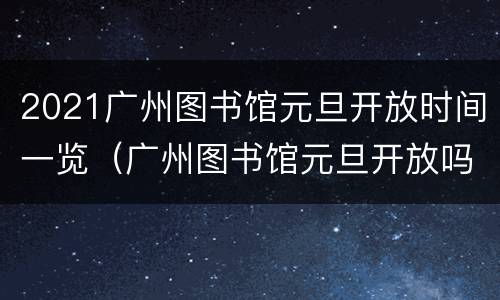 2021广州图书馆元旦开放时间一览（广州图书馆元旦开放吗）