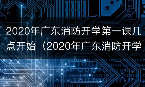 2020年广东消防开学第一课几点开始（2020年广东消防开学第一课几点开始上课）