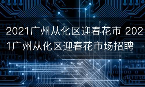 2021广州从化区迎春花市 2021广州从化区迎春花市场招聘