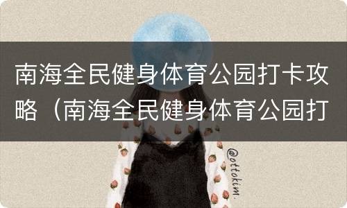 南海全民健身体育公园打卡攻略（南海全民健身体育公园打卡攻略图）