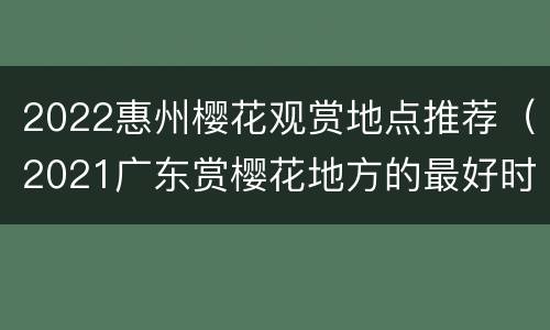2022惠州樱花观赏地点推荐（2021广东赏樱花地方的最好时间）