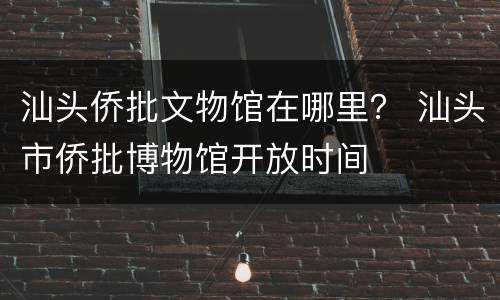 汕头侨批文物馆在哪里？ 汕头市侨批博物馆开放时间