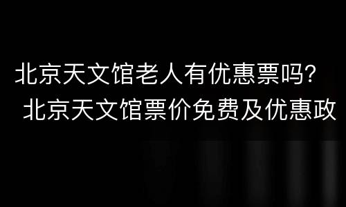 北京天文馆老人有优惠票吗？ 北京天文馆票价免费及优惠政策的人群