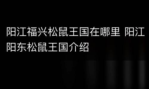 阳江福兴松鼠王国在哪里 阳江阳东松鼠王国介绍