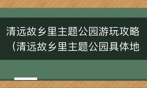 清远故乡里主题公园游玩攻略（清远故乡里主题公园具体地址）