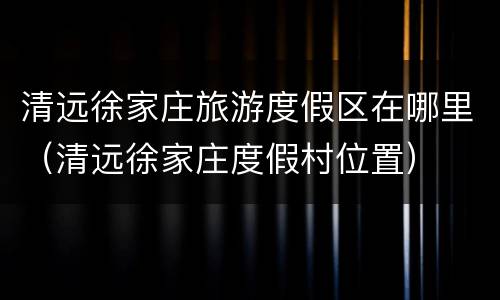 清远徐家庄旅游度假区在哪里（清远徐家庄度假村位置）