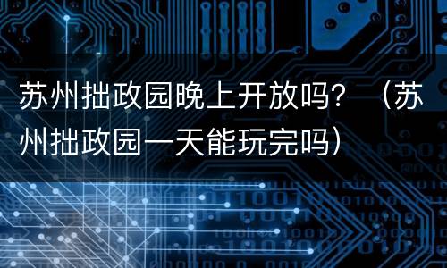 苏州拙政园晚上开放吗？（苏州拙政园一天能玩完吗）
