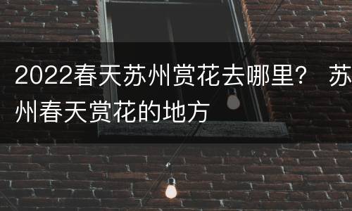 2022春天苏州赏花去哪里？ 苏州春天赏花的地方