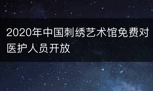 2020年中国刺绣艺术馆免费对医护人员开放