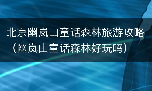 北京幽岚山童话森林旅游攻略（幽岚山童话森林好玩吗）