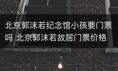 北京郭沫若纪念馆小孩要门票吗 北京郭沫若故居门票价格