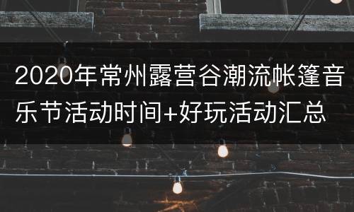 2020年常州露营谷潮流帐篷音乐节活动时间+好玩活动汇总