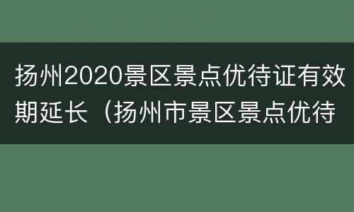 扬州2020景区景点优待证有效期延长（扬州市景区景点优待证年审办法）
