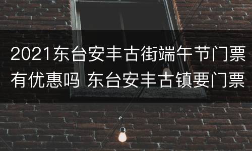 2021东台安丰古街端午节门票有优惠吗 东台安丰古镇要门票吗