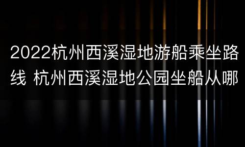2022杭州西溪湿地游船乘坐路线 杭州西溪湿地公园坐船从哪个门