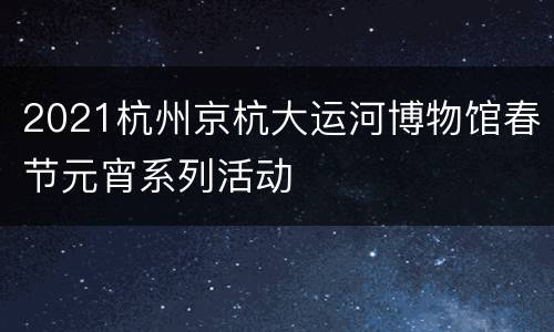 2021杭州京杭大运河博物馆春节元宵系列活动