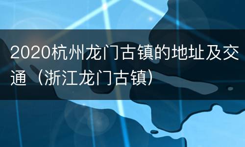 2020杭州龙门古镇的地址及交通（浙江龙门古镇）