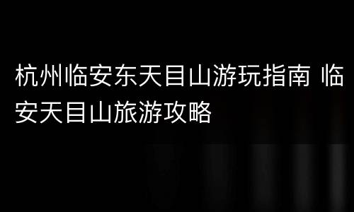 杭州临安东天目山游玩指南 临安天目山旅游攻略