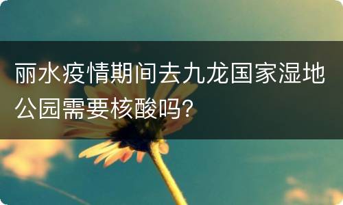 丽水疫情期间去九龙国家湿地公园需要核酸吗？