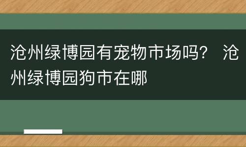 沧州绿博园有宠物市场吗？ 沧州绿博园狗市在哪
