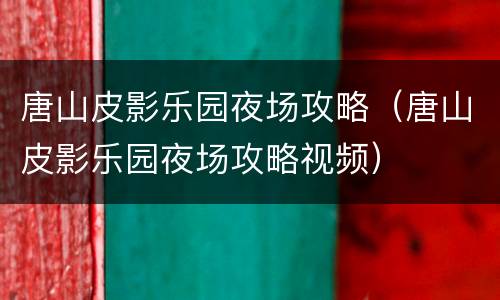 唐山皮影乐园夜场攻略（唐山皮影乐园夜场攻略视频）